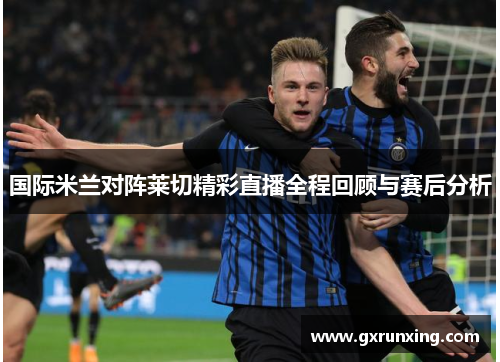 国际米兰对阵莱切精彩直播全程回顾与赛后分析