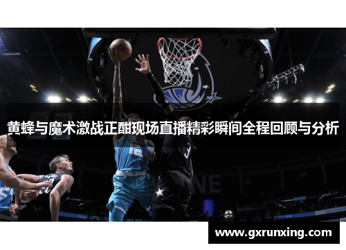 黄蜂与魔术激战正酣现场直播精彩瞬间全程回顾与分析